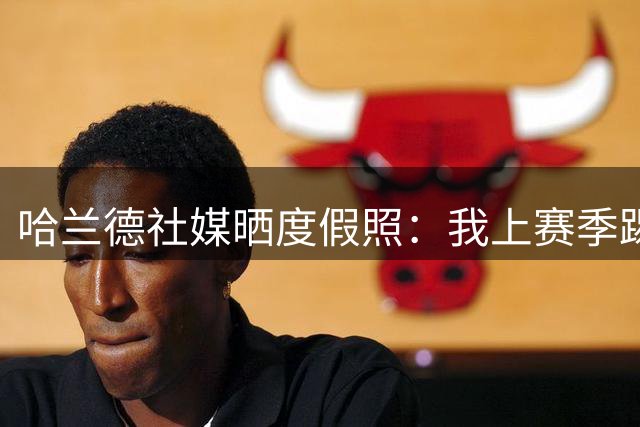 哈兰德社媒晒度假照：我上赛季踢了67场比赛，我的大脑宕机了