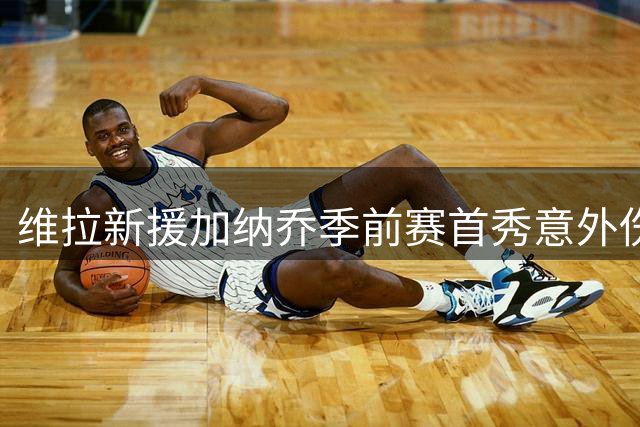 维拉新援加纳乔季前赛首秀意外伤退，面部受伤流血离场